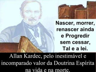 Allan Kardec, pelo inestimável e
incomparado valor da Doutrina Espírita
na vida e na morte.
Nascer, morrer,
renascer ainda
e Progredir
sem cessar,
Tal e a lei.
 