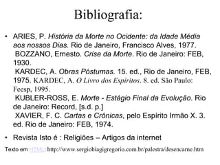 Bibliografia:
• ARIES, P. História da Morte no Ocidente: da Idade Média
aos nossos Dias. Rio de Janeiro, Francisco Alves, 1977.
BOZZANO, Ernesto. Crise da Morte. Rio de Janeiro: FEB,
1930.
KARDEC, A. Obras Póstumas. 15. ed., Rio de Janeiro, FEB,
1975. KARDEC, A. O Livro dos Espíritos. 8. ed. São Paulo:
Feesp, 1995.
KUBLER-ROSS, E. Morte - Estágio Final da Evolução. Rio
de Janeiro: Record, [s.d. p.]
XAVIER, F. C. Cartas e Crônicas, pelo Espírito Irmão X. 3.
ed. Rio de Janeiro: FEB, 1974.
• Revista Isto é : Religiões – Artigos da internet
Texto em HTML: http://www.sergiobiagigregorio.com.br/palestra/desencarne.htm
 
