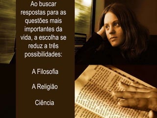 Ao buscar
respostas para as
questões mais
importantes da
vida, a escolha se
reduz a três
possibilidades:
A Filosofia
A Religião
Ciência
 