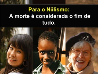 Para o Niilismo:
A morte é considerada o fim de
tudo.
 