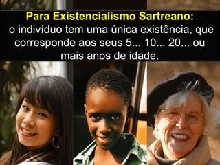 Para Existencialismo Sartreano:
o indivíduo tem uma única existência, que
corresponde aos seus 5... 10... 20... ou
mais anos de idade.
 