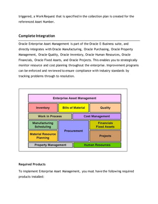 triggered, a Work Request that is specified in the collection plan is created for the
referenced Asset Number.
Complete Integration
Oracle Enterprise Asset Management is part of the Oracle E-Business suite, and
directly integrates with Oracle Manufacturing, Oracle Purchasing, Oracle Property
Management, Oracle Quality, Oracle Inventory, Oracle Human Resources, Oracle
Financials, Oracle Fixed Assets, and Oracle Projects. This enables you to strategically
monitor resource and cost planning throughout the enterprise. Improvement programs
can be enforced and reviewed to ensure compliance with industry standards by
tracking problems through to resolution.
Required Products
To implement Enterprise Asset Management, you must have the following required
products installed:
 