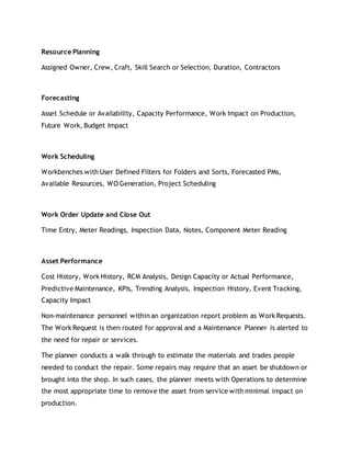 Resource Planning
Assigned Owner, Crew, Craft, Skill Search or Selection, Duration, Contractors
Forecasting
Asset Schedule or Availability, Capacity Performance, Work Impact on Production,
Future Work, Budget Impact
Work Scheduling
Workbenches with User Defined Filters for Folders and Sorts, Forecasted PMs,
Available Resources, WO Generation, Project Scheduling
Work Order Update and Close Out
Time Entry, Meter Readings, Inspection Data, Notes, Component Meter Reading
Asset Performance
Cost History, Work History, RCM Analysis, Design Capacity or Actual Performance,
Predictive Maintenance, KPIs, Trending Analysis, Inspection History, Event Tracking,
Capacity Impact
Non-maintenance personnel within an organization report problem as Work Requests.
The Work Request is then routed for approval and a Maintenance Planner is alerted to
the need for repair or services.
The planner conducts a walk through to estimate the materials and trades people
needed to conduct the repair. Some repairs may require that an asset be shutdown or
brought into the shop. In such cases, the planner meets with Operations to determine
the most appropriate time to remove the asset from service with minimal impact on
production.
 
