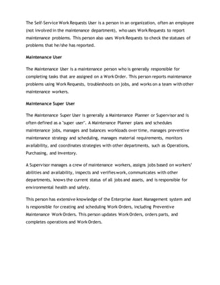 The Self-Service Work Requests User is a person in an organization, often an employee
(not involved in the maintenance department), who uses Work Requests to report
maintenance problems. This person also uses Work Requests to check the statuses of
problems that he/she has reported.
Maintenance User
The Maintenance User is a maintenance person who is generally responsible for
completing tasks that are assigned on a Work Order. This person reports maintenance
problems using Work Requests, troubleshoots on jobs, and works on a team with other
maintenance workers.
Maintenance Super User
The Maintenance Super User is generally a Maintenance Planner or Supervisor and is
often defined as a "super user". A Maintenance Planner plans and schedules
maintenance jobs, manages and balances workloads over time, manages preventive
maintenance strategy and scheduling, manages material requirements, monitors
availability, and coordinates strategies with other departments, such as Operations,
Purchasing, and Inventory.
A Supervisor manages a crew of maintenance workers, assigns jobs based on workers’
abilities and availability, inspects and verifies work, communicates with other
departments, knows the current status of all jobs and assets, and is responsible for
environmental health and safety.
This person has extensive knowledge of the Enterprise Asset Management system and
is responsible for creating and scheduling Work Orders, including Preventive
Maintenance Work Orders. This person updates Work Orders, orders parts, and
completes operations and Work Orders.
 