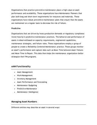 Organizations that practice preventive maintenance place a high value on asset
performance and availability. These organizations have Maintenance Planners that
plan both long and short-term requirements for resources and materials. These
organizations have robust preventive maintenance plans that ensure that the assets
are maintained on a regular basis to decrease the risk of failure.
Predictive
Organizations that are driven by heavy production demands or regulatory compliance
invest heavily in predictive maintenance practices. The behavior and performance of
assets is observed based on capacity requirements, engineered capabilities,
maintenance strategies, and failure rates. These organizations employ a group of
people to create a Reliability Centered Maintenance practice. These groups monitor
an asset’s performance and capture data such as Mean Time between Asset Failures
and Mean Time to Repair. This data then helps the maintenance organization better
strategize their PM programs.
eAM Functionality
 Asset Management
 Work Management
 Inventory Management
 Asset Performance and Forecasting
 Maintenance Budgeting
 Predictive Maintenance
 Maintenance Intelligence
Managing Asset Numbers
Different entities may describe an asset in several ways:
 