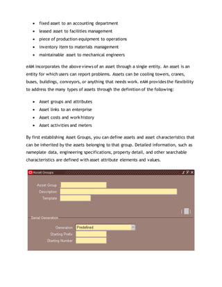  fixed asset to an accounting department
 leased asset to facilities management
 piece of production equipment to operations
 inventory item to materials management
 maintainable asset to mechanical engineers
eAM incorporates the above views of an asset through a single entity. An asset is an
entity for which users can report problems. Assets can be cooling towers, cranes,
buses, buildings, conveyors, or anything that needs work. eAM provides the flexibility
to address the many types of assets through the definition of the following:
 Asset groups and attributes
 Asset links to an enterprise
 Asset costs and work history
 Asset activities and meters
By first establishing Asset Groups, you can define assets and asset characteristics that
can be inherited by the assets belonging to that group. Detailed information, such as
nameplate data, engineering specifications, property detail, and other searchable
characteristics are defined with asset attribute elements and values.
 