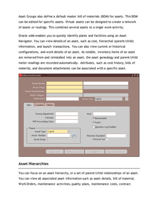 Asset Groups also define a default master bill of materials (BOM) for assets. This BOM
can be edited for specific assets. Virtual assets can be designed to create a network
of assets or routings. This combines several assets to a single work activity.
Oracle eAM enables you to quickly identify plants and facilities using an Asset
Navigator. You can view details of an asset, such as cost, hierarchal (parent/child)
information, and launch transactions. You can also view current or historical
configurations, and work details of an asset. As rotable, inventory items of an asset
are removed from and reinstalled into an asset, the asset genealogy and parent/child
meter readings are recorded automatically. Attributes, such as cost history, bills of
material, and document attachments can be associated with a specific asset.
Asset Hierarchies
You can focus on an asset hierarchy, or a set of parent/child relationships of an asset.
You can view all associated asset information such as asset details, bill of material,
Work Orders, maintenance activities, quality plans, maintenance costs, contract
 