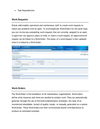  Task Dependencies
Work Requests
Oracle eAM enables operations and maintenance staff to create work requests to
report any problems with an asset. To avoid duplicate Work Orders for the same issue,
you can review any outstanding work requests that are currently assigned to an asset.
A supervisor can approve, place on hold, or reject a work request. An approved work
request can be linked to a Work Order. The status of a work request is then updated
when it is linked to a Work Order.
Work Orders
The Work Order is the foundation of all maintenance organizations. Work orders
define what resources and items are needed to conduct work. They can automatically
generate through the use of Preventive Maintenance Schedules, the issue of an
inventoried rebuildable, breach of quality results, or manually generated as a routine
Work Order. These Work Orders are then reviewedand shared with Operations to
produce an estimated schedule.
 
