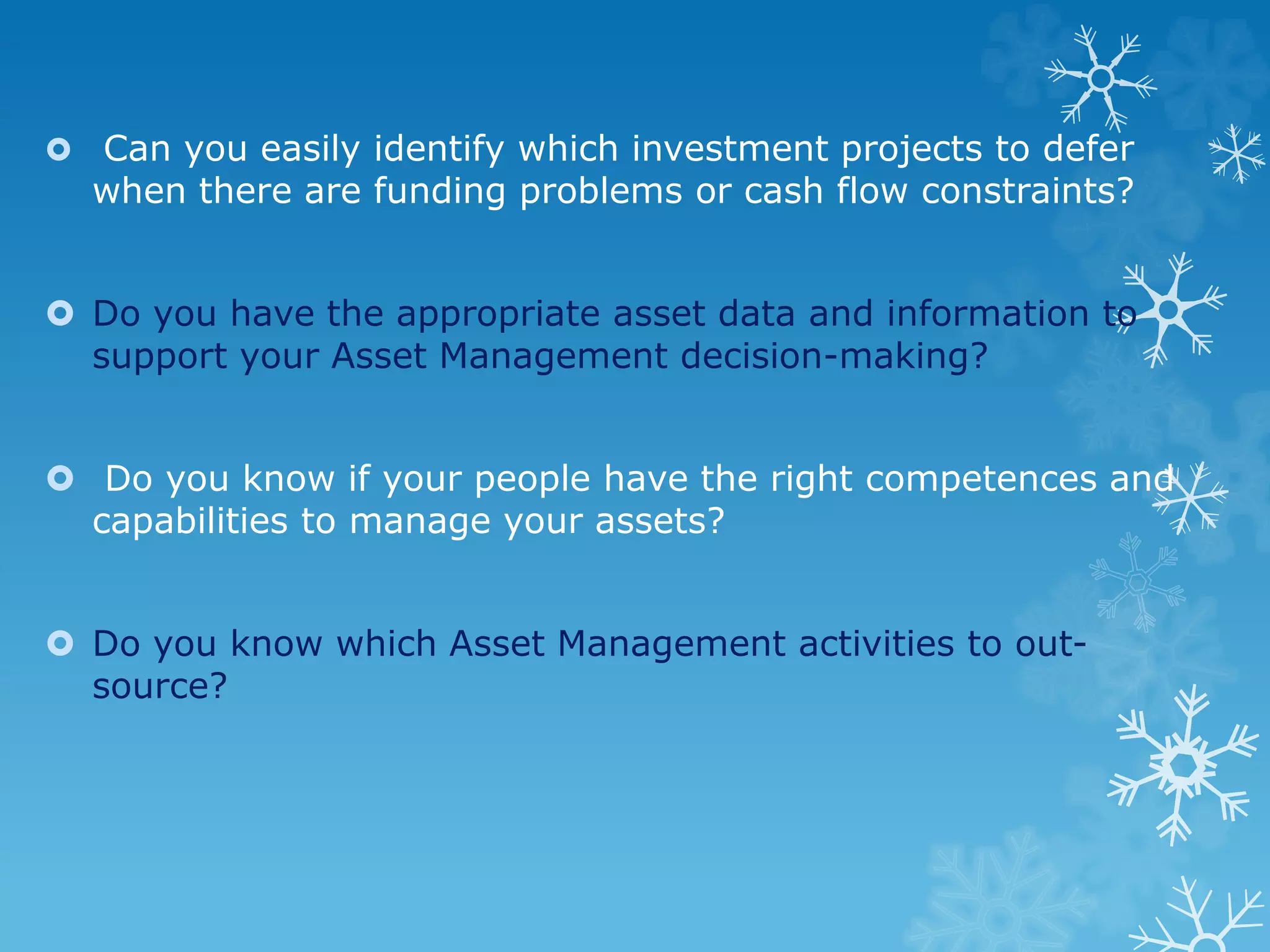  Can you easily identify which investment projects to defer
when there are funding problems or cash flow constraints?
 Do you have the appropriate asset data and information to
support your Asset Management decision-making?
 Do you know if your people have the right competences and
capabilities to manage your assets?
 Do you know which Asset Management activities to out-
source?
 