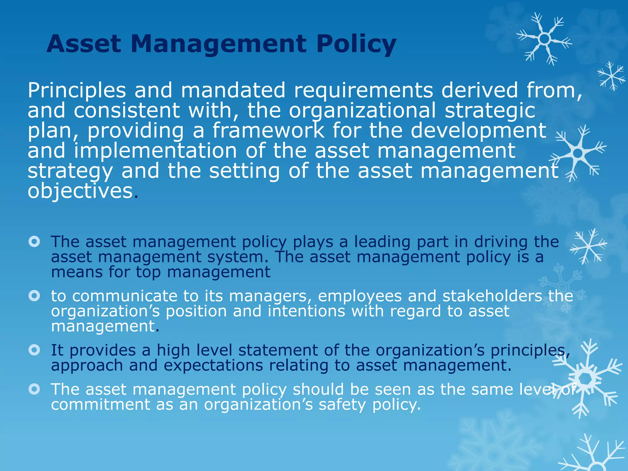 Asset Management Policy
Principles and mandated requirements derived from,
and consistent with, the organizational strategic
plan, providing a framework for the development
and implementation of the asset management
strategy and the setting of the asset management
objectives.
 The asset management policy plays a leading part in driving the
asset management system. The asset management policy is a
means for top management
 to communicate to its managers, employees and stakeholders the
organization’s position and intentions with regard to asset
management.
 It provides a high level statement of the organization’s principles,
approach and expectations relating to asset management.
 The asset management policy should be seen as the same level of
commitment as an organization’s safety policy.
 