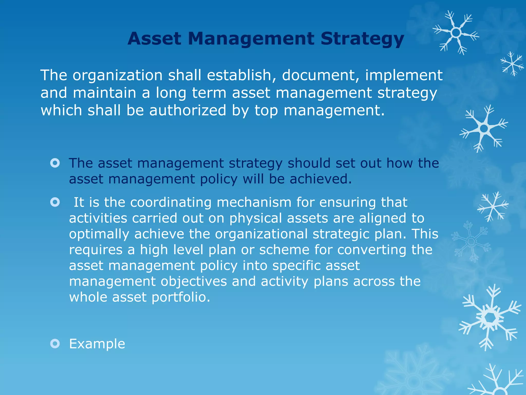 Asset Management Strategy
The organization shall establish, document, implement
and maintain a long term asset management strategy
which shall be authorized by top management.
 The asset management strategy should set out how the
asset management policy will be achieved.
 It is the coordinating mechanism for ensuring that
activities carried out on physical assets are aligned to
optimally achieve the organizational strategic plan. This
requires a high level plan or scheme for converting the
asset management policy into specific asset
management objectives and activity plans across the
whole asset portfolio.
 Example
 