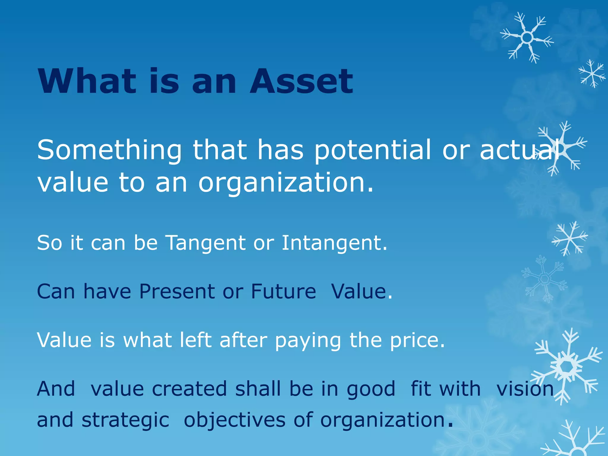 What is an Asset
Something that has potential or actual
value to an organization.
So it can be Tangent or Intangent.
Can have Present or Future Value.
Value is what left after paying the price.
And value created shall be in good fit with vision
and strategic objectives of organization.
 