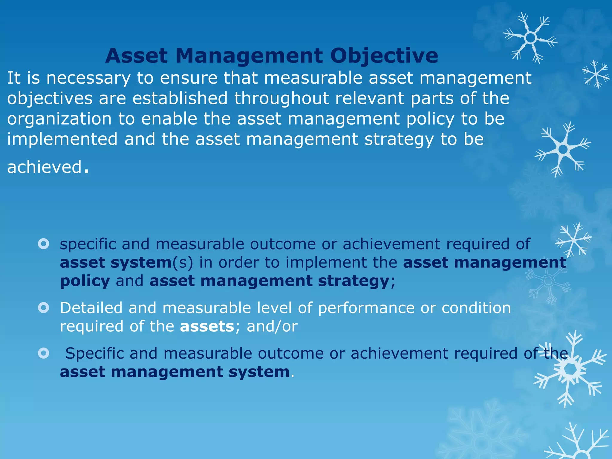 Asset Management Objective
It is necessary to ensure that measurable asset management
objectives are established throughout relevant parts of the
organization to enable the asset management policy to be
implemented and the asset management strategy to be
achieved.
 specific and measurable outcome or achievement required of
asset system(s) in order to implement the asset management
policy and asset management strategy;
 Detailed and measurable level of performance or condition
required of the assets; and/or
 Specific and measurable outcome or achievement required of the
asset management system.
 