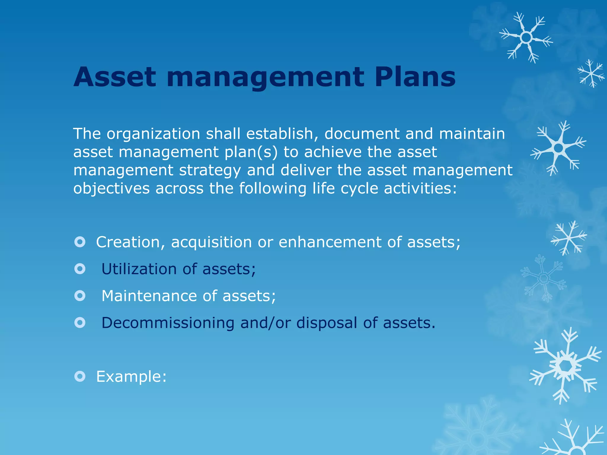 Asset management Plans
The organization shall establish, document and maintain
asset management plan(s) to achieve the asset
management strategy and deliver the asset management
objectives across the following life cycle activities:
 Creation, acquisition or enhancement of assets;
 Utilization of assets;
 Maintenance of assets;
 Decommissioning and/or disposal of assets.
 Example:
 