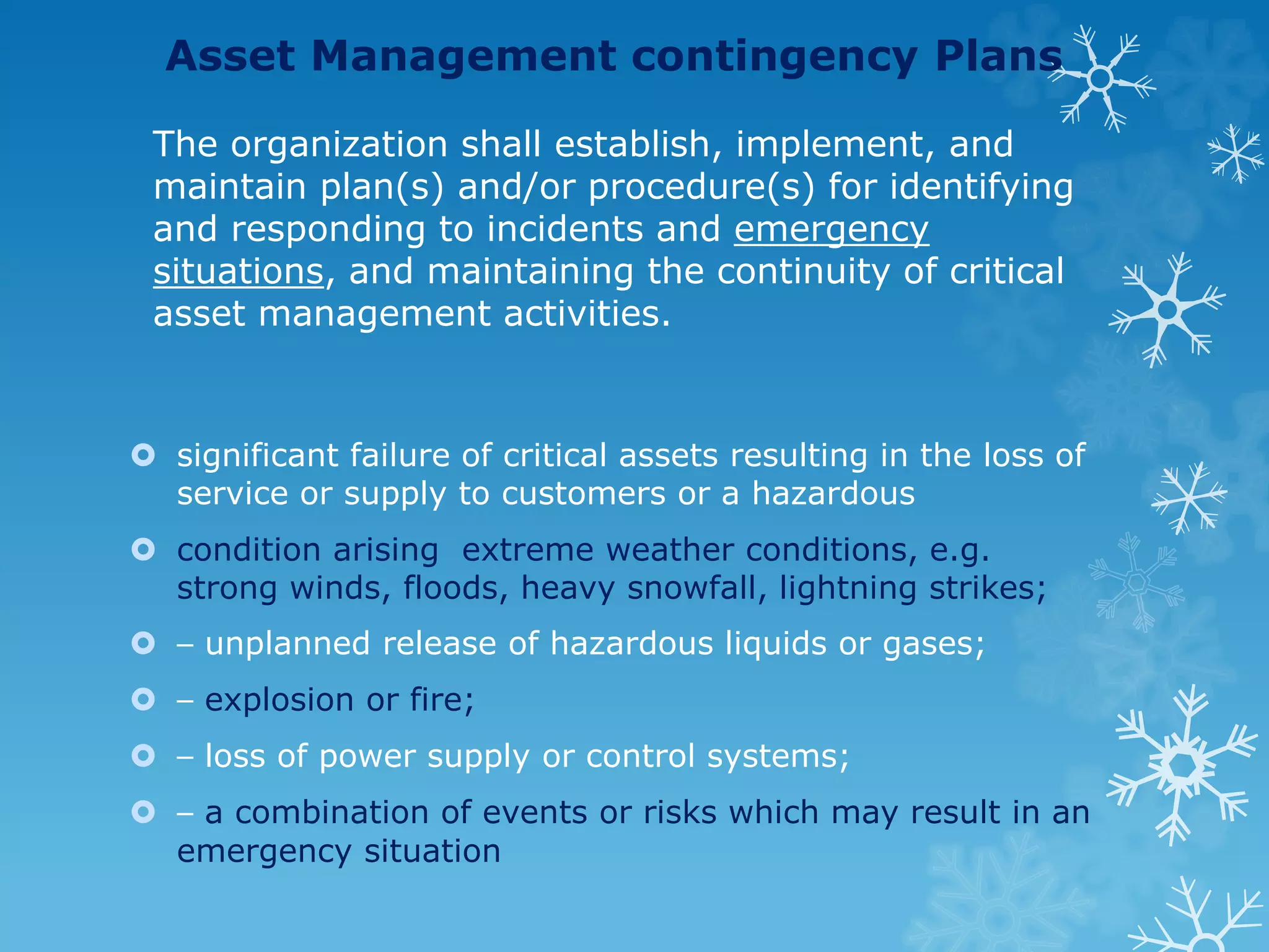 Asset Management contingency Plans
The organization shall establish, implement, and
maintain plan(s) and/or procedure(s) for identifying
and responding to incidents and emergency
situations, and maintaining the continuity of critical
asset management activities.
 significant failure of critical assets resulting in the loss of
service or supply to customers or a hazardous
 condition arising extreme weather conditions, e.g.
strong winds, floods, heavy snowfall, lightning strikes;
 ⎯ unplanned release of hazardous liquids or gases;
 ⎯ explosion or fire;
 ⎯ loss of power supply or control systems;
 ⎯ a combination of events or risks which may result in an
emergency situation
 