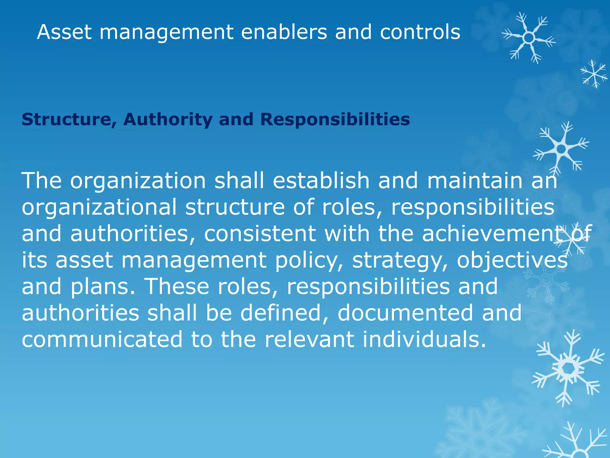 Asset management enablers and controls
Structure, Authority and Responsibilities
The organization shall establish and maintain an
organizational structure of roles, responsibilities
and authorities, consistent with the achievement of
its asset management policy, strategy, objectives
and plans. These roles, responsibilities and
authorities shall be defined, documented and
communicated to the relevant individuals.
 