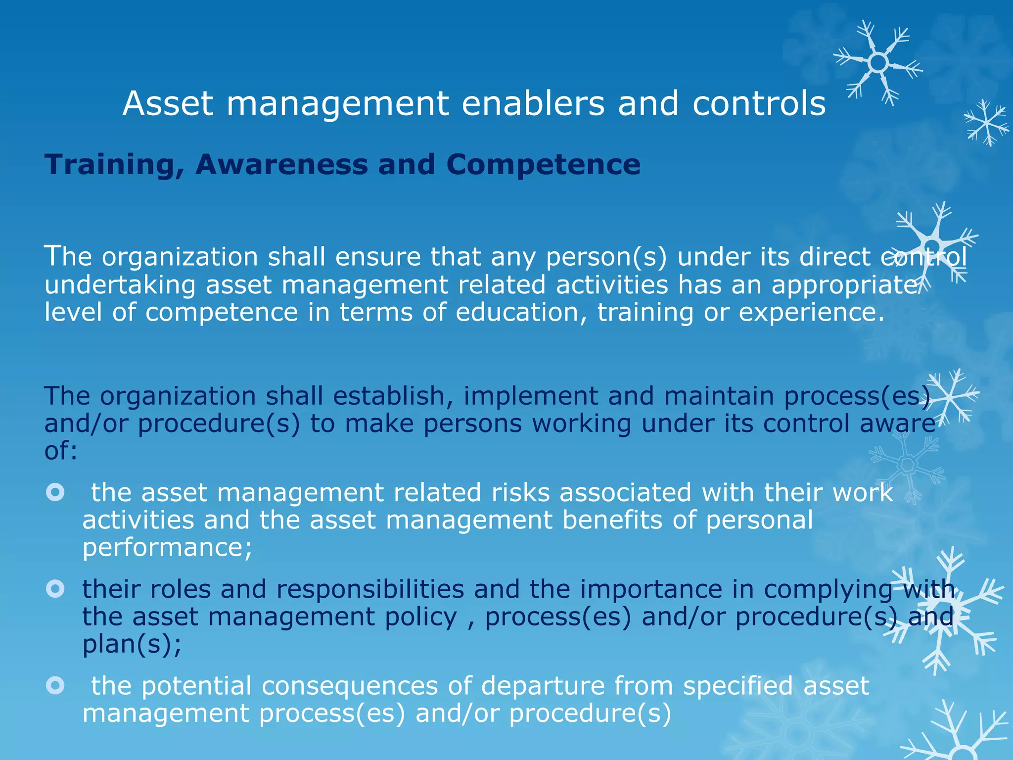 Asset management enablers and controls
Training, Awareness and Competence
The organization shall ensure that any person(s) under its direct control
undertaking asset management related activities has an appropriate
level of competence in terms of education, training or experience.
The organization shall establish, implement and maintain process(es)
and/or procedure(s) to make persons working under its control aware
of:
 the asset management related risks associated with their work
activities and the asset management benefits of personal
performance;
 their roles and responsibilities and the importance in complying with
the asset management policy , process(es) and/or procedure(s) and
plan(s);
 the potential consequences of departure from specified asset
management process(es) and/or procedure(s)
 