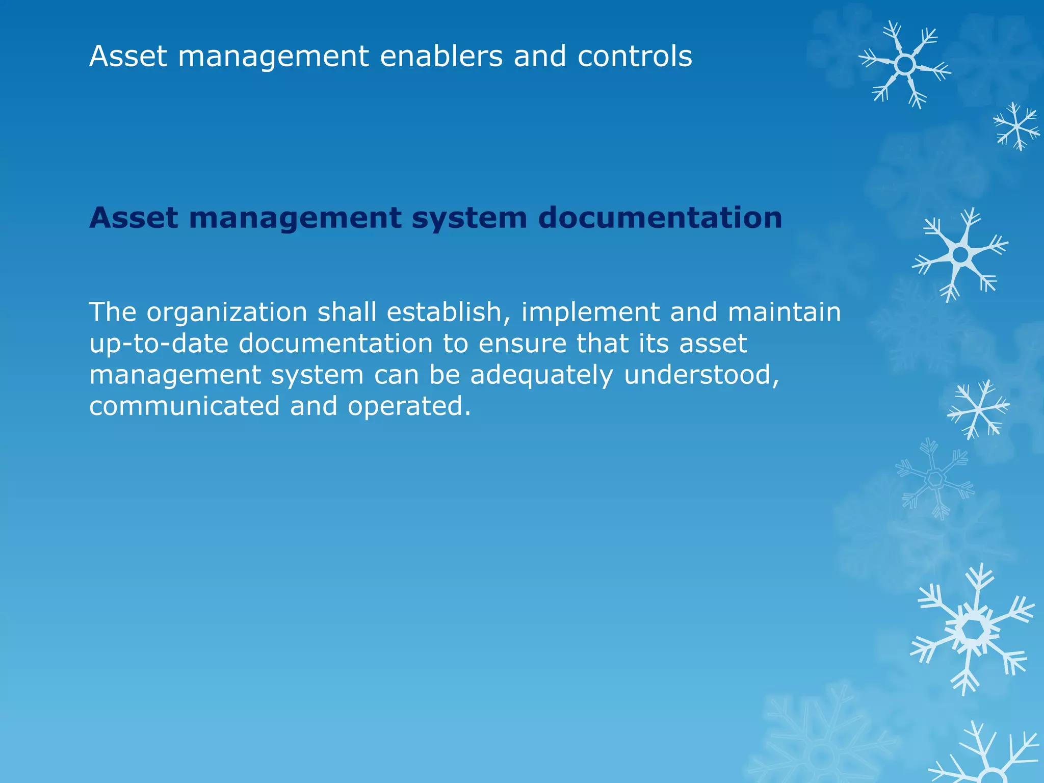 Asset management enablers and controls
Asset management system documentation
The organization shall establish, implement and maintain
up-to-date documentation to ensure that its asset
management system can be adequately understood,
communicated and operated.
 