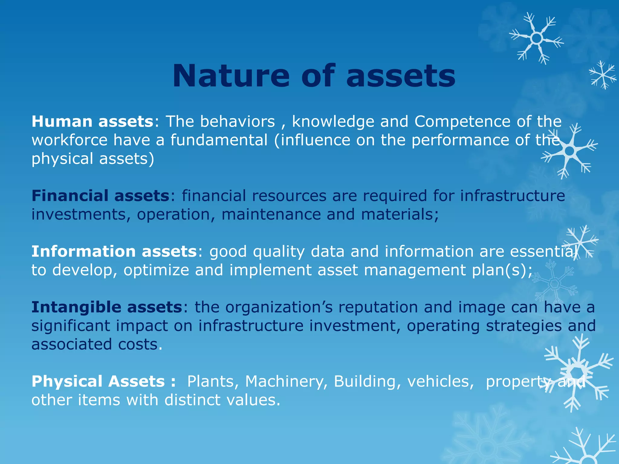 Nature of assets
Human assets: The behaviors , knowledge and Competence of the
workforce have a fundamental (influence on the performance of the
physical assets)
Financial assets: financial resources are required for infrastructure
investments, operation, maintenance and materials;
Information assets: good quality data and information are essential
to develop, optimize and implement asset management plan(s);
Intangible assets: the organization’s reputation and image can have a
significant impact on infrastructure investment, operating strategies and
associated costs.
Physical Assets : Plants, Machinery, Building, vehicles, property and
other items with distinct values.
 