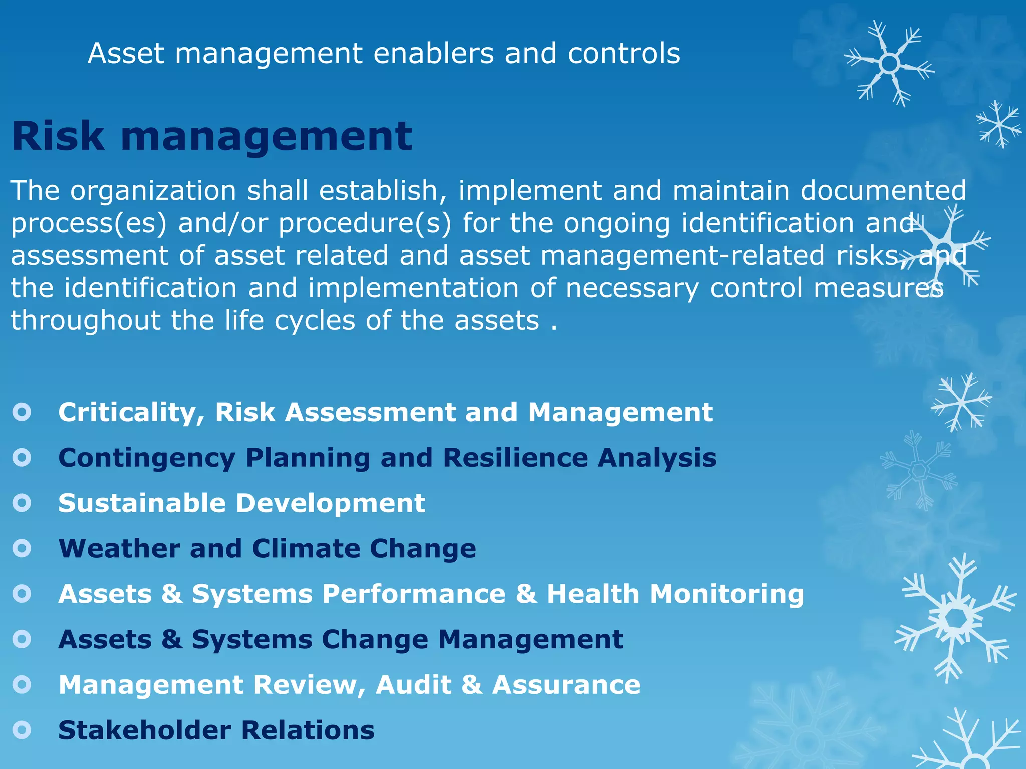 Asset management enablers and controls
Risk management
The organization shall establish, implement and maintain documented
process(es) and/or procedure(s) for the ongoing identification and
assessment of asset related and asset management-related risks, and
the identification and implementation of necessary control measures
throughout the life cycles of the assets .
 Criticality, Risk Assessment and Management
 Contingency Planning and Resilience Analysis
 Sustainable Development
 Weather and Climate Change
 Assets & Systems Performance & Health Monitoring
 Assets & Systems Change Management
 Management Review, Audit & Assurance
 Stakeholder Relations
 