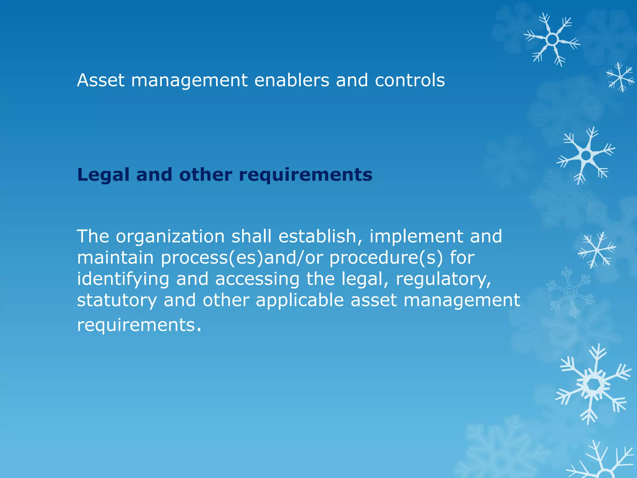 Asset management enablers and controls
Legal and other requirements
The organization shall establish, implement and
maintain process(es)and/or procedure(s) for
identifying and accessing the legal, regulatory,
statutory and other applicable asset management
requirements.
 