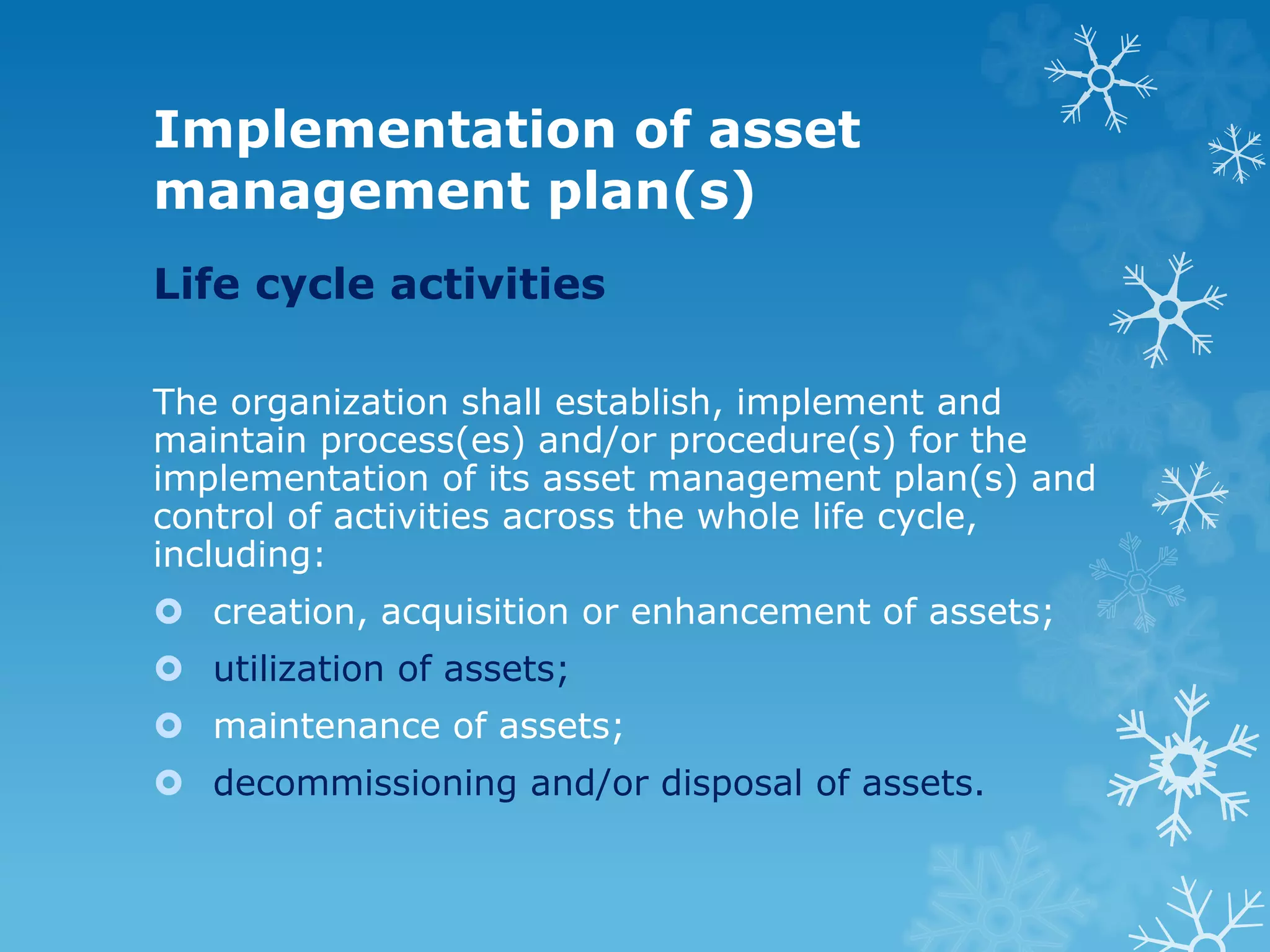 Implementation of asset
management plan(s)
Life cycle activities
The organization shall establish, implement and
maintain process(es) and/or procedure(s) for the
implementation of its asset management plan(s) and
control of activities across the whole life cycle,
including:
 creation, acquisition or enhancement of assets;
 utilization of assets;
 maintenance of assets;
 decommissioning and/or disposal of assets.
 