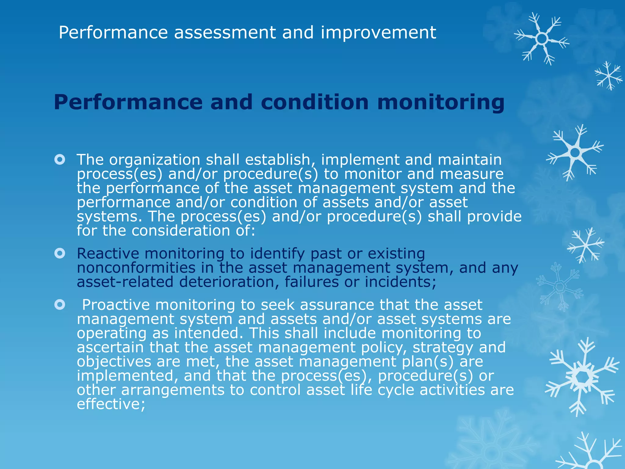 Performance assessment and improvement
Performance and condition monitoring
 The organization shall establish, implement and maintain
process(es) and/or procedure(s) to monitor and measure
the performance of the asset management system and the
performance and/or condition of assets and/or asset
systems. The process(es) and/or procedure(s) shall provide
for the consideration of:
 Reactive monitoring to identify past or existing
nonconformities in the asset management system, and any
asset-related deterioration, failures or incidents;
 Proactive monitoring to seek assurance that the asset
management system and assets and/or asset systems are
operating as intended. This shall include monitoring to
ascertain that the asset management policy, strategy and
objectives are met, the asset management plan(s) are
implemented, and that the process(es), procedure(s) or
other arrangements to control asset life cycle activities are
effective;
 