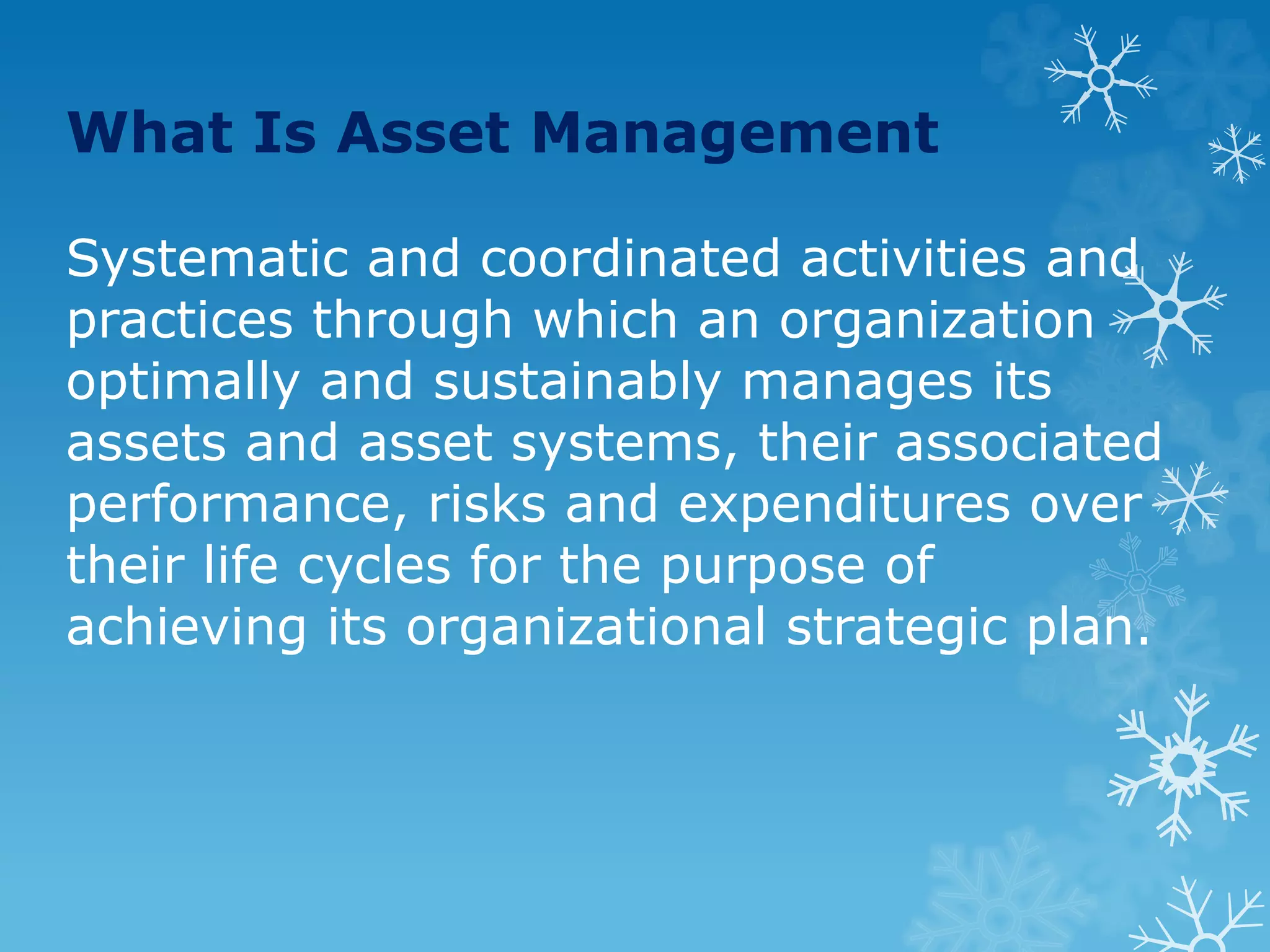 What Is Asset Management
Systematic and coordinated activities and
practices through which an organization
optimally and sustainably manages its
assets and asset systems, their associated
performance, risks and expenditures over
their life cycles for the purpose of
achieving its organizational strategic plan.
 