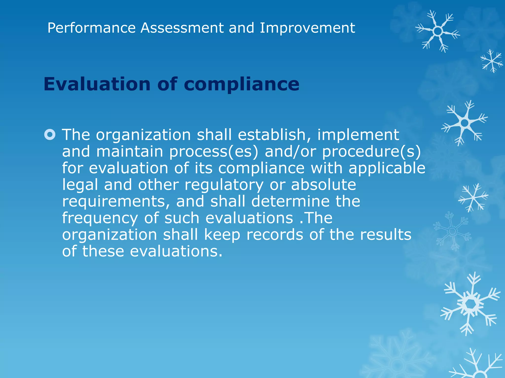 Performance Assessment and Improvement
Evaluation of compliance
 The organization shall establish, implement
and maintain process(es) and/or procedure(s)
for evaluation of its compliance with applicable
legal and other regulatory or absolute
requirements, and shall determine the
frequency of such evaluations .The
organization shall keep records of the results
of these evaluations.
 