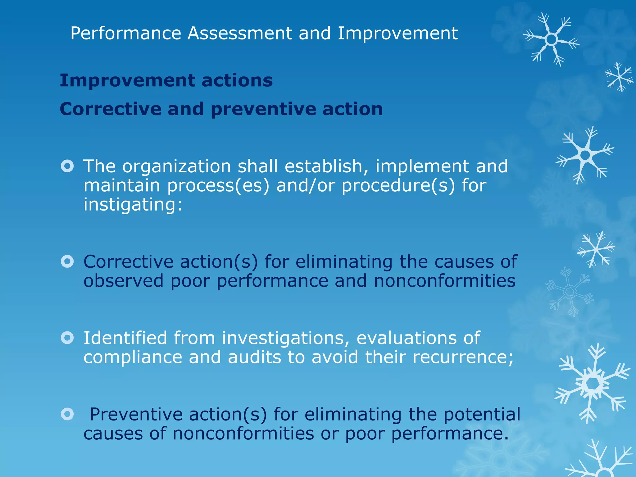 Performance Assessment and Improvement
Improvement actions
Corrective and preventive action
 The organization shall establish, implement and
maintain process(es) and/or procedure(s) for
instigating:
 Corrective action(s) for eliminating the causes of
observed poor performance and nonconformities
 Identified from investigations, evaluations of
compliance and audits to avoid their recurrence;
 Preventive action(s) for eliminating the potential
causes of nonconformities or poor performance.
 