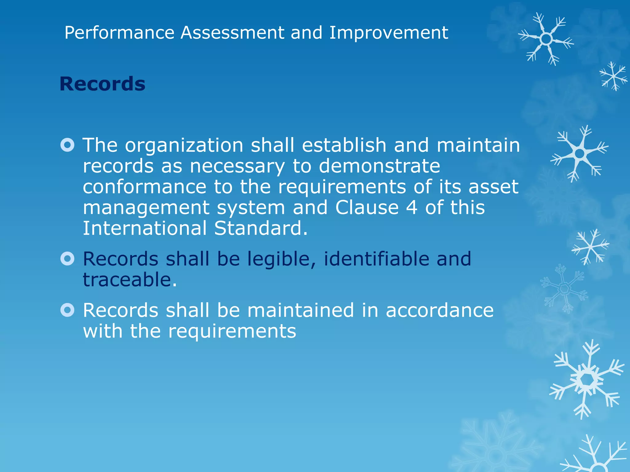 Performance Assessment and Improvement
Records
 The organization shall establish and maintain
records as necessary to demonstrate
conformance to the requirements of its asset
management system and Clause 4 of this
International Standard.
 Records shall be legible, identifiable and
traceable.
 Records shall be maintained in accordance
with the requirements
 