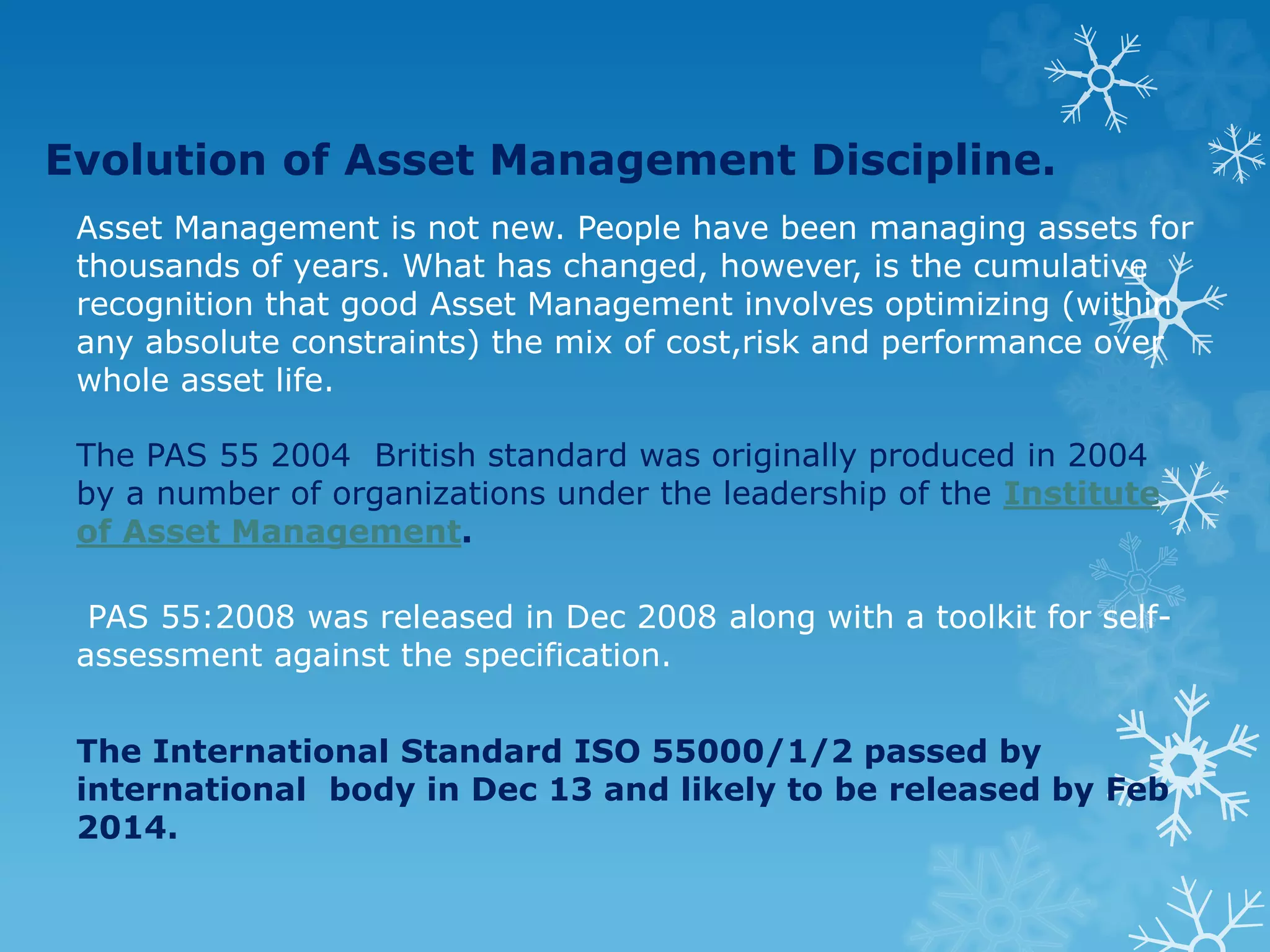 Evolution of Asset Management Discipline.
Asset Management is not new. People have been managing assets for
thousands of years. What has changed, however, is the cumulative
recognition that good Asset Management involves optimizing (within
any absolute constraints) the mix of cost,risk and performance over
whole asset life.
The PAS 55 2004 British standard was originally produced in 2004
by a number of organizations under the leadership of the Institute
of Asset Management.
PAS 55:2008 was released in Dec 2008 along with a toolkit for self-
assessment against the specification.
The International Standard ISO 55000/1/2 passed by
international body in Dec 13 and likely to be released by Feb
2014.
 