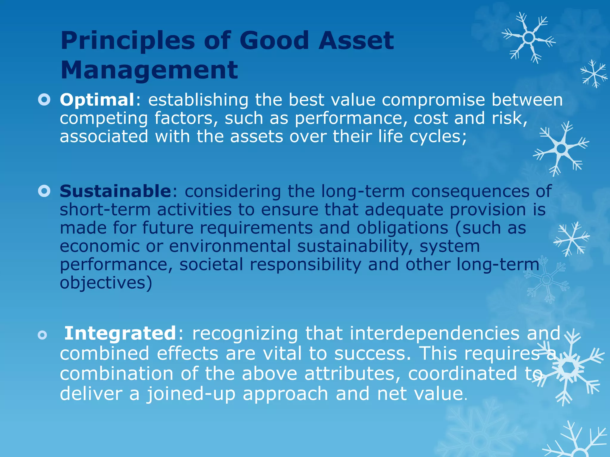 Principles of Good Asset
Management
 Optimal: establishing the best value compromise between
competing factors, such as performance, cost and risk,
associated with the assets over their life cycles;
 Sustainable: considering the long-term consequences of
short-term activities to ensure that adequate provision is
made for future requirements and obligations (such as
economic or environmental sustainability, system
performance, societal responsibility and other long-term
objectives)
 Integrated: recognizing that interdependencies and
combined effects are vital to success. This requires a
combination of the above attributes, coordinated to
deliver a joined-up approach and net value.
 