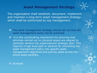 Asset Management Strategy
The organization shall establish, document, implement
and maintain a long term asset management strategy
which shall be authorized by top management.
 The asset management strategy should set out how the
asset management policy will be achieved.
 It is the coordinating mechanism for ensuring that
activities carried out on physical assets are aligned to
optimally achieve the organizational strategic plan. This
requires a high level plan or scheme for converting the
asset management policy into specific asset
management objectives and activity plans across the
whole asset portfolio.
 Example
 