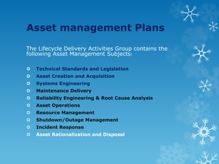 Asset management Plans
The Lifecycle Delivery Activities Group contains the
following Asset Management Subjects:
 Technical Standards and Legislation
 Asset Creation and Acquisition
 Systems Engineering
 Maintenance Delivery
 Reliability Engineering & Root Cause Analysis
 Asset Operations
 Resource Management
 Shutdown/Outage Management
 Incident Response
 Asset Rationalization and Disposal
 