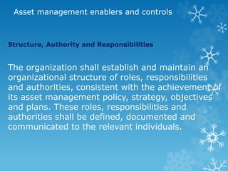 Asset management enablers and controls
Structure, Authority and Responsibilities
The organization shall establish and maintain an
organizational structure of roles, responsibilities
and authorities, consistent with the achievement of
its asset management policy, strategy, objectives
and plans. These roles, responsibilities and
authorities shall be defined, documented and
communicated to the relevant individuals.
 