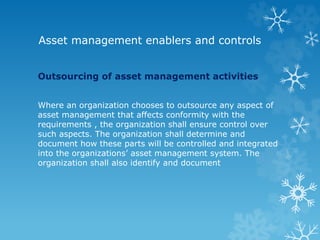 Asset management enablers and controls
Outsourcing of asset management activities
Where an organization chooses to outsource any aspect of
asset management that affects conformity with the
requirements , the organization shall ensure control over
such aspects. The organization shall determine and
document how these parts will be controlled and integrated
into the organizations’ asset management system. The
organization shall also identify and document
 