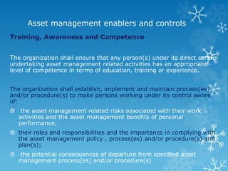 Asset management enablers and controls
Training, Awareness and Competence
The organization shall ensure that any person(s) under its direct control
undertaking asset management related activities has an appropriate
level of competence in terms of education, training or experience.
The organization shall establish, implement and maintain process(es)
and/or procedure(s) to make persons working under its control aware
of:
 the asset management related risks associated with their work
activities and the asset management benefits of personal
performance;
 their roles and responsibilities and the importance in complying with
the asset management policy , process(es) and/or procedure(s) and
plan(s);
 the potential consequences of departure from specified asset
management process(es) and/or procedure(s)
 