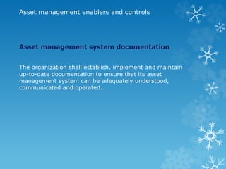 Asset management enablers and controls
Asset management system documentation
The organization shall establish, implement and maintain
up-to-date documentation to ensure that its asset
management system can be adequately understood,
communicated and operated.
 
