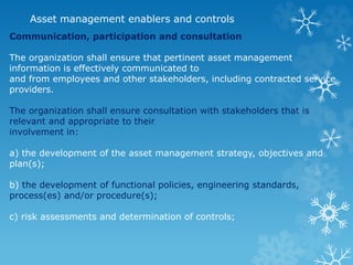 Asset management enablers and controls
Communication, participation and consultation
The organization shall ensure that pertinent asset management
information is effectively communicated to
and from employees and other stakeholders, including contracted service
providers.
The organization shall ensure consultation with stakeholders that is
relevant and appropriate to their
involvement in:
a) the development of the asset management strategy, objectives and
plan(s);
b) the development of functional policies, engineering standards,
process(es) and/or procedure(s);
c) risk assessments and determination of controls;
 