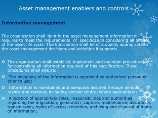 Asset management enablers and controls
Information management
The organization shall identify the asset management information it
requires to meet the requirements of specification considering all phases
of the asset life cycle. The information shall be of a quality appropriate to
the asset management decisions and activities it supports
 The organization shall establish, implement and maintain procedure(s)
for controlling all information required of this specification. These
procedures shall ensure:
 The adequacy of the information is approved by authorized personnel
prior to use;
 Information is maintained and adequacy assured through periodic
review and revision, including version control where appropriate;
 Allocation of appropriate roles, responsibilities and authorities
regarding the origination, generation ,capture, maintenance, assurance,
transmission, rights of access, retention, archiving and disposal of items
of information;
 