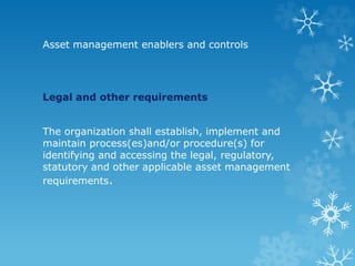 Asset management enablers and controls
Legal and other requirements
The organization shall establish, implement and
maintain process(es)and/or procedure(s) for
identifying and accessing the legal, regulatory,
statutory and other applicable asset management
requirements.
 