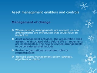Asset management enablers and controls
Management of change
 Where existing arrangements are revised, or new
arrangements are introduced that could have an
impact on
 Asset management activities, the organization shall
assess the associated risks before the arrangements
are implemented. The new or revised arrangements
to be considered shall include
 Revised organizational structure, roles or
responsibilities;
 Revised asset management policy, strategy,
objectives or plans.
 