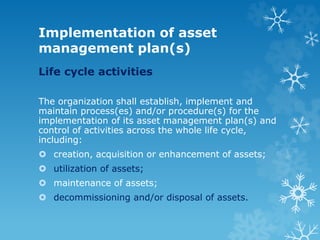 Implementation of asset
management plan(s)
Life cycle activities
The organization shall establish, implement and
maintain process(es) and/or procedure(s) for the
implementation of its asset management plan(s) and
control of activities across the whole life cycle,
including:
 creation, acquisition or enhancement of assets;
 utilization of assets;
 maintenance of assets;
 decommissioning and/or disposal of assets.
 