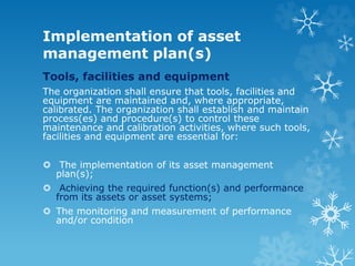 Implementation of asset
management plan(s)
Tools, facilities and equipment
The organization shall ensure that tools, facilities and
equipment are maintained and, where appropriate,
calibrated. The organization shall establish and maintain
process(es) and procedure(s) to control these
maintenance and calibration activities, where such tools,
facilities and equipment are essential for:
 The implementation of its asset management
plan(s);
 Achieving the required function(s) and performance
from its assets or asset systems;
 The monitoring and measurement of performance
and/or condition
 