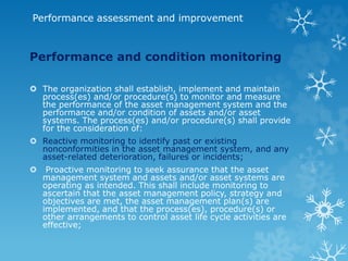 Performance assessment and improvement
Performance and condition monitoring
 The organization shall establish, implement and maintain
process(es) and/or procedure(s) to monitor and measure
the performance of the asset management system and the
performance and/or condition of assets and/or asset
systems. The process(es) and/or procedure(s) shall provide
for the consideration of:
 Reactive monitoring to identify past or existing
nonconformities in the asset management system, and any
asset-related deterioration, failures or incidents;
 Proactive monitoring to seek assurance that the asset
management system and assets and/or asset systems are
operating as intended. This shall include monitoring to
ascertain that the asset management policy, strategy and
objectives are met, the asset management plan(s) are
implemented, and that the process(es), procedure(s) or
other arrangements to control asset life cycle activities are
effective;
 