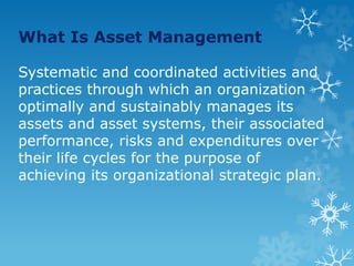 What Is Asset Management
Systematic and coordinated activities and
practices through which an organization
optimally and sustainably manages its
assets and asset systems, their associated
performance, risks and expenditures over
their life cycles for the purpose of
achieving its organizational strategic plan.
 