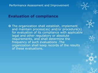 Performance Assessment and Improvement
Evaluation of compliance
 The organization shall establish, implement
and maintain process(es) and/or procedure(s)
for evaluation of its compliance with applicable
legal and other regulatory or absolute
requirements, and shall determine the
frequency of such evaluations .The
organization shall keep records of the results
of these evaluations.
 