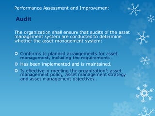 Performance Assessment and Improvement
Audit
The organization shall ensure that audits of the asset
management system are conducted to determine
whether the asset management system:
 Conforms to planned arrangements for asset
management, including the requirements .
 Has been implemented and is maintained.
 Is effective in meeting the organization’s asset
management policy, asset management strategy
and asset management objectives.
 