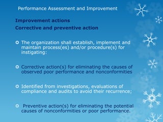 Performance Assessment and Improvement
Improvement actions
Corrective and preventive action
 The organization shall establish, implement and
maintain process(es) and/or procedure(s) for
instigating:
 Corrective action(s) for eliminating the causes of
observed poor performance and nonconformities
 Identified from investigations, evaluations of
compliance and audits to avoid their recurrence;
 Preventive action(s) for eliminating the potential
causes of nonconformities or poor performance.
 